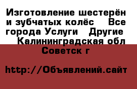 Изготовление шестерён и зубчатых колёс. - Все города Услуги » Другие   . Калининградская обл.,Советск г.